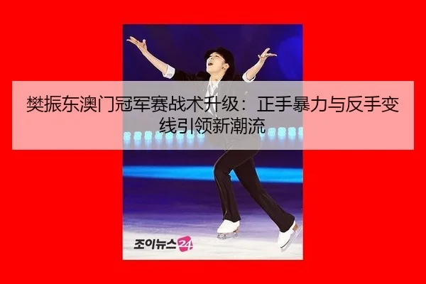 樊振东澳门冠军赛战术升级：正手暴力与反手变线引领新潮流